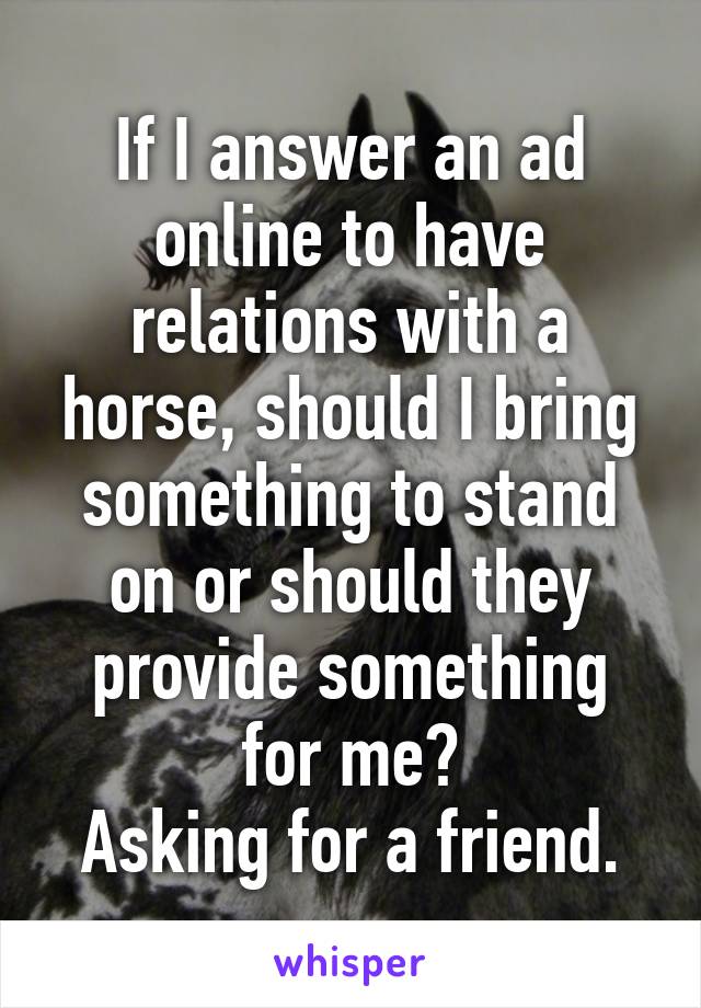 If I answer an ad online to have relations with a horse, should I bring something to stand on or should they provide something for me?
Asking for a friend.