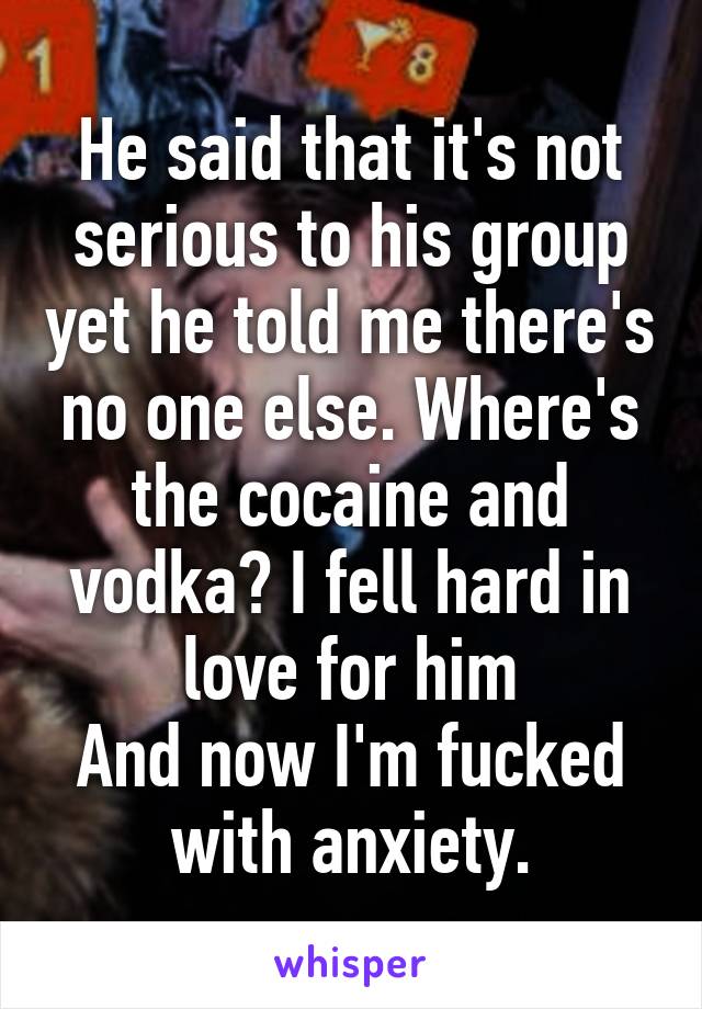 He said that it's not serious to his group yet he told me there's no one else. Where's the cocaine and vodka? I fell hard in love for him
And now I'm fucked with anxiety.