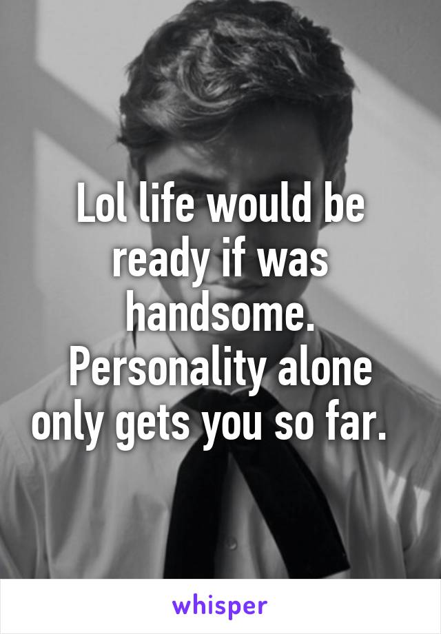 Lol life would be ready if was handsome. Personality alone only gets you so far.  