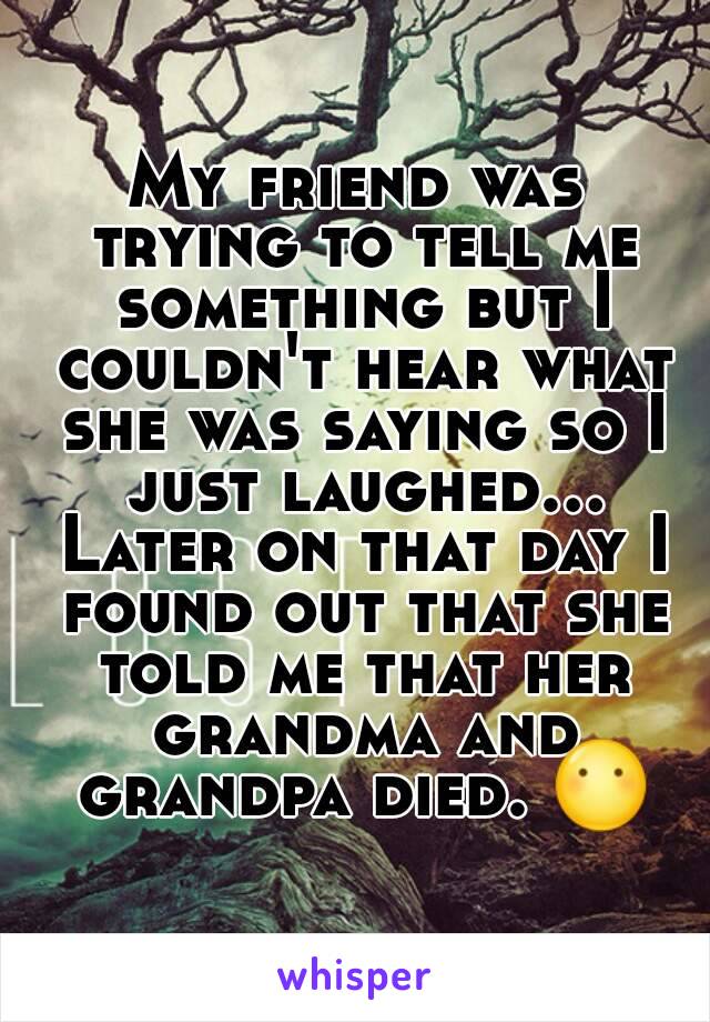 My friend was trying to tell me something but I couldn't hear what she was saying so I just laughed... Later on that day I found out that she told me that her grandma and grandpa died. 😶