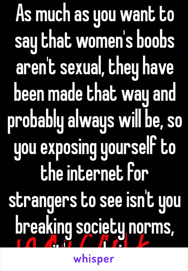 As much as you want to say that women's boobs aren't sexual, they have been made that way and probably always will be, so you exposing yourself to the internet for strangers to see isn't you breaking society norms, it's you being