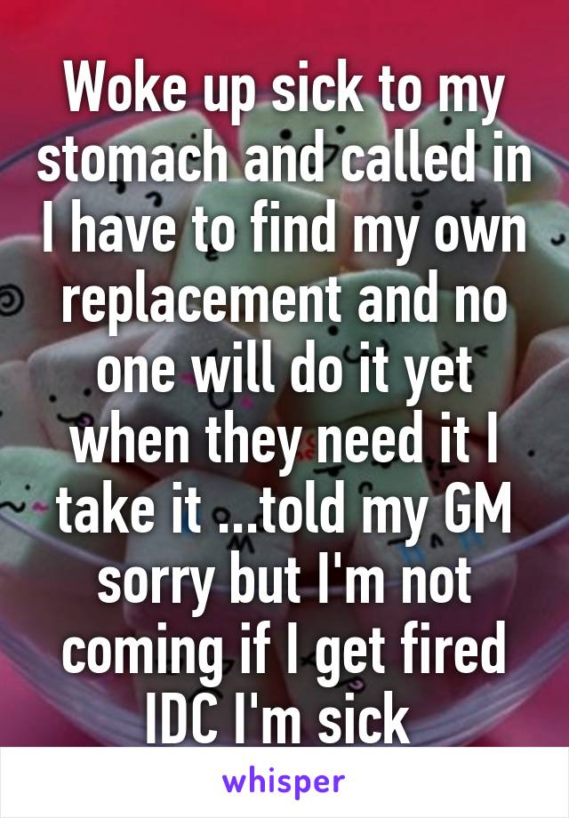 Woke up sick to my stomach and called in I have to find my own replacement and no one will do it yet when they need it I take it ...told my GM sorry but I'm not coming if I get fired IDC I'm sick 