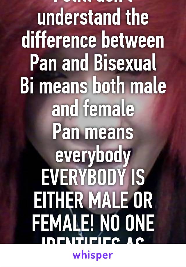 I still don't understand the difference between Pan and Bisexual
Bi means both male and female
Pan means everybody
EVERYBODY IS EITHER MALE OR FEMALE! NO ONE IDENTIFIES AS POTATO