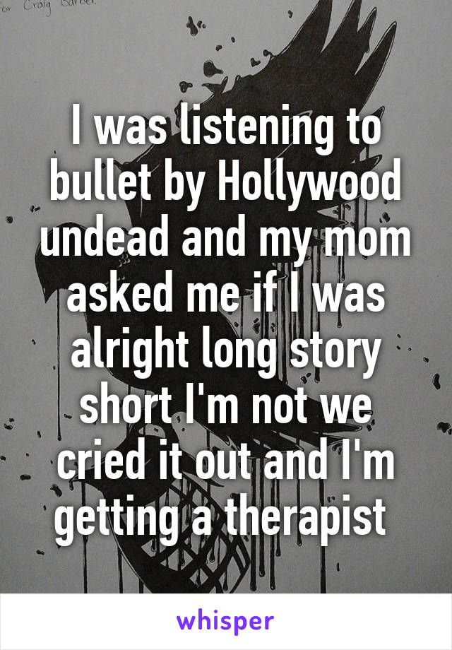 I was listening to bullet by Hollywood undead and my mom asked me if I was alright long story short I'm not we cried it out and I'm getting a therapist 