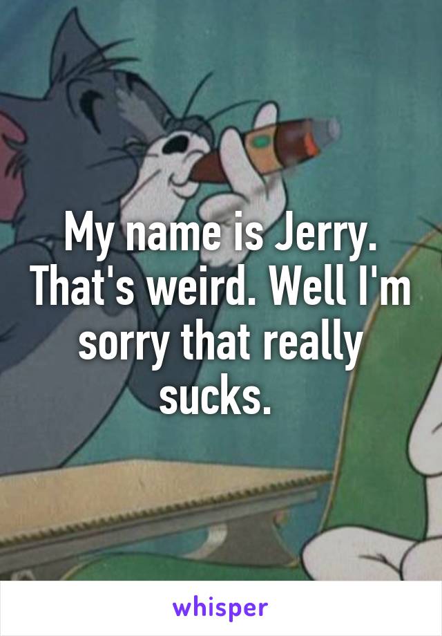 My name is Jerry. That's weird. Well I'm sorry that really sucks. 