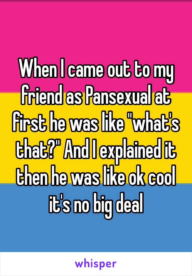 When I came out to my friend as Pansexual at first he was like "what's that?" And I explained it then he was like ok cool it's no big deal 