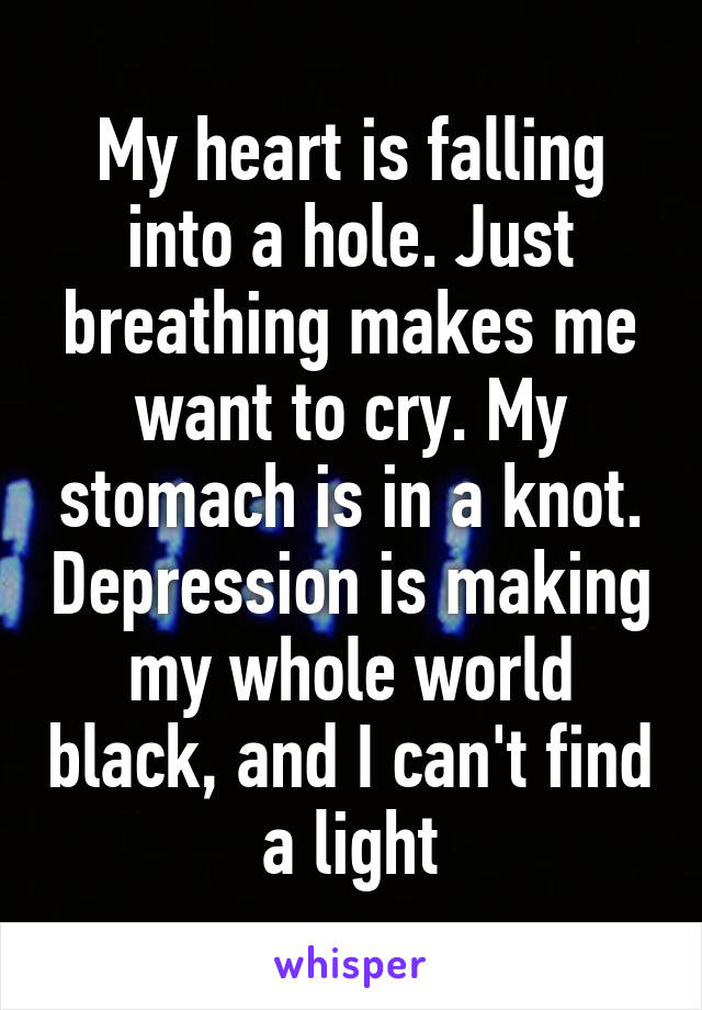 My heart is falling into a hole. Just breathing makes me want to cry. My stomach is in a knot. Depression is making my whole world black, and I can't find a light