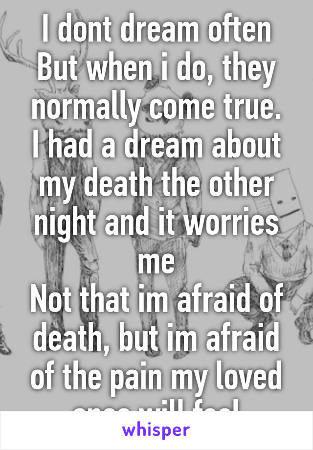 I dont dream often
But when i do, they normally come true.
I had a dream about my death the other night and it worries me
Not that im afraid of death, but im afraid of the pain my loved ones will feel