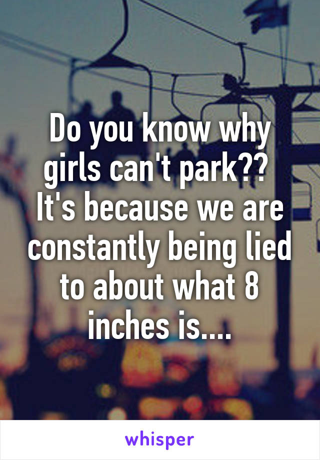 Do you know why girls can't park?? 
It's because we are constantly being lied to about what 8 inches is....