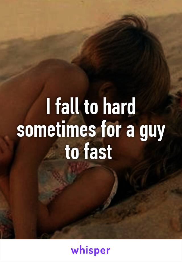 I fall to hard sometimes for a guy to fast 