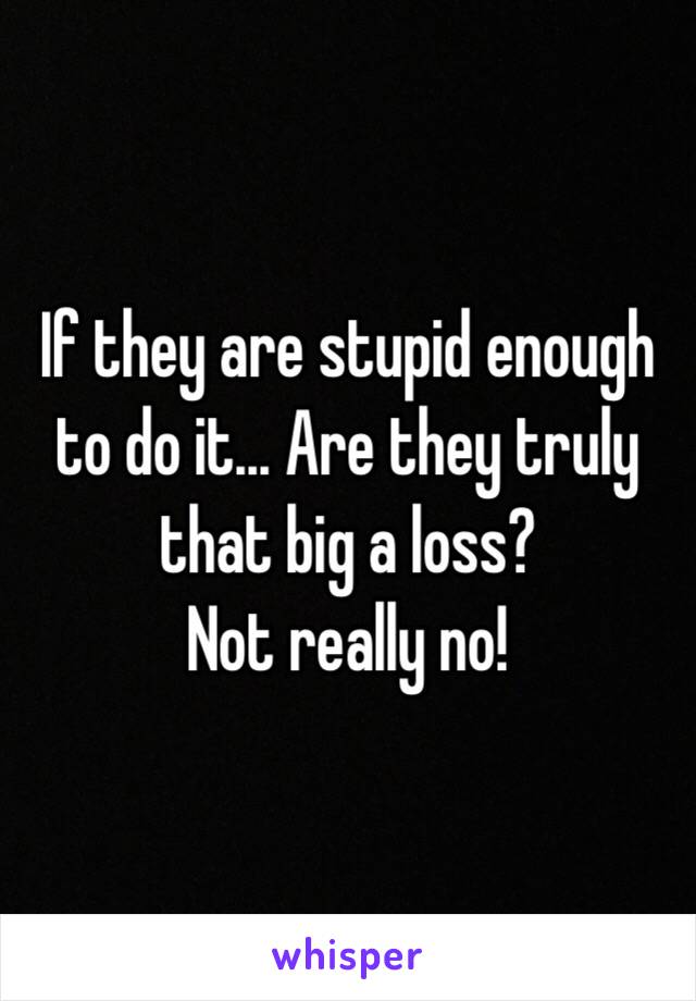 If they are stupid enough to do it... Are they truly that big a loss? 
Not really no!