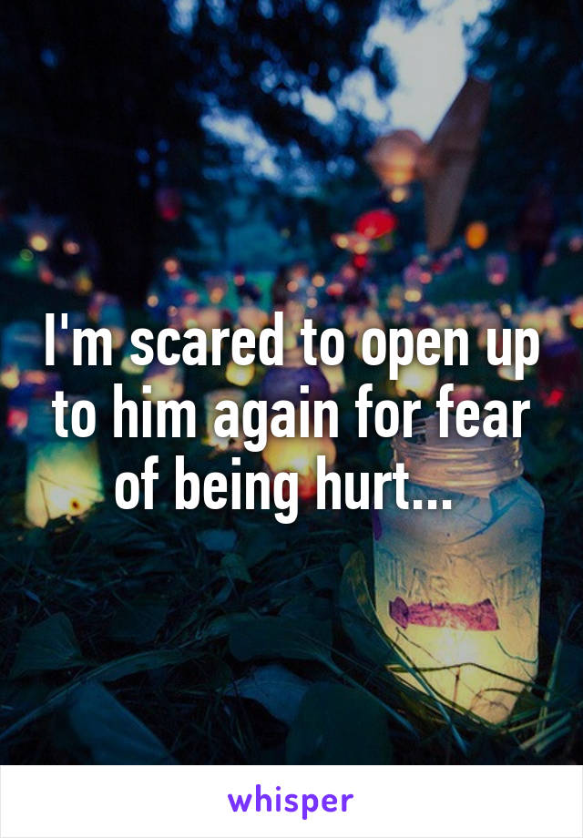 I'm scared to open up to him again for fear of being hurt... 