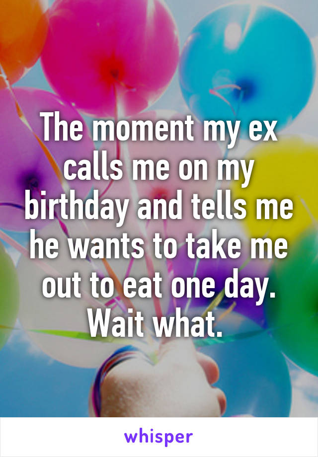 The moment my ex calls me on my birthday and tells me he wants to take me out to eat one day. Wait what. 