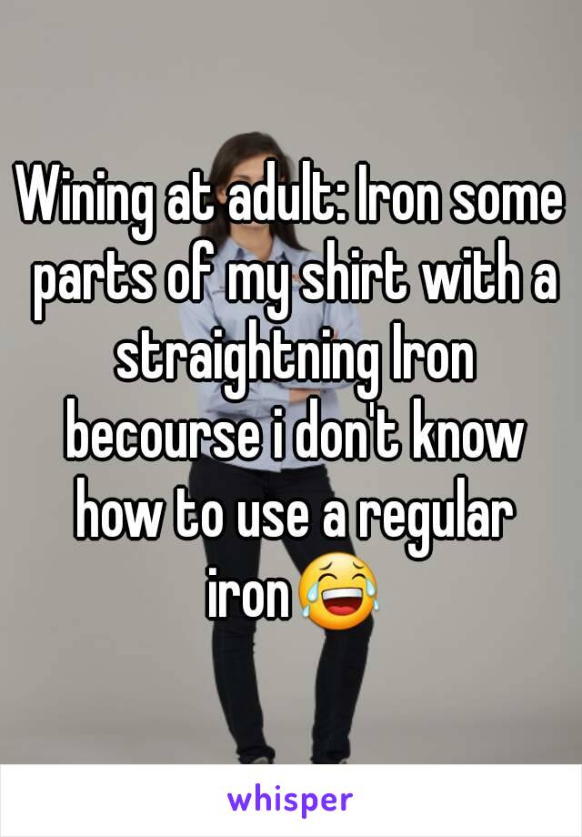 Wining at adult: Iron some parts of my shirt with a straightning Iron becourse i don't know how to use a regular iron😂