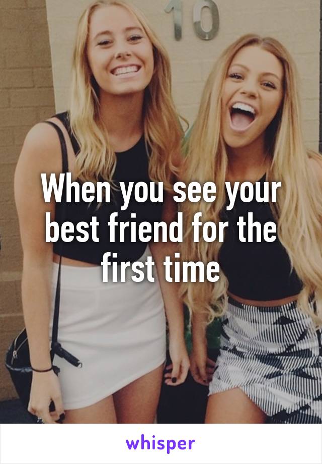 When you see your best friend for the first time