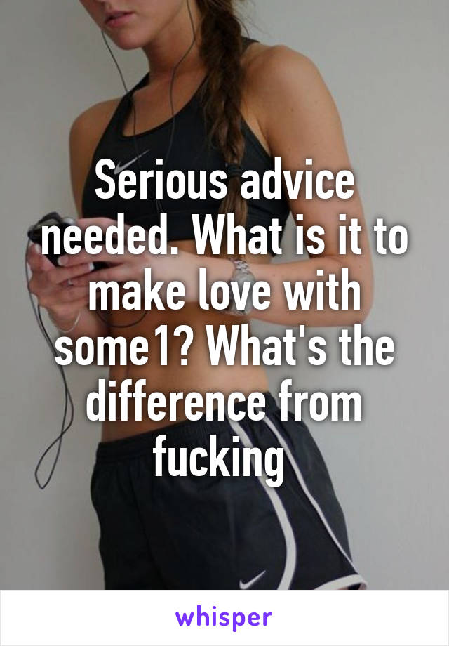 Serious advice needed. What is it to make love with some1? What's the difference from fucking 