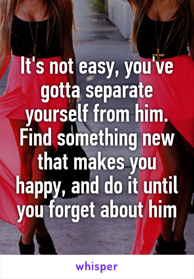 It's not easy, you've gotta separate yourself from him. Find something new that makes you happy, and do it until you forget about him