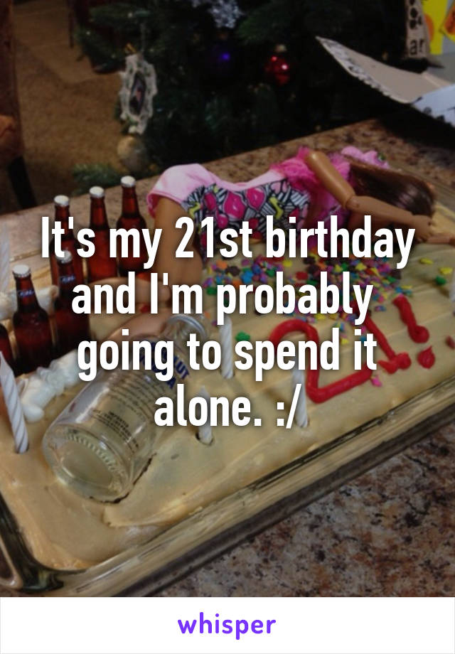 It's my 21st birthday and I'm probably  going to spend it alone. :/