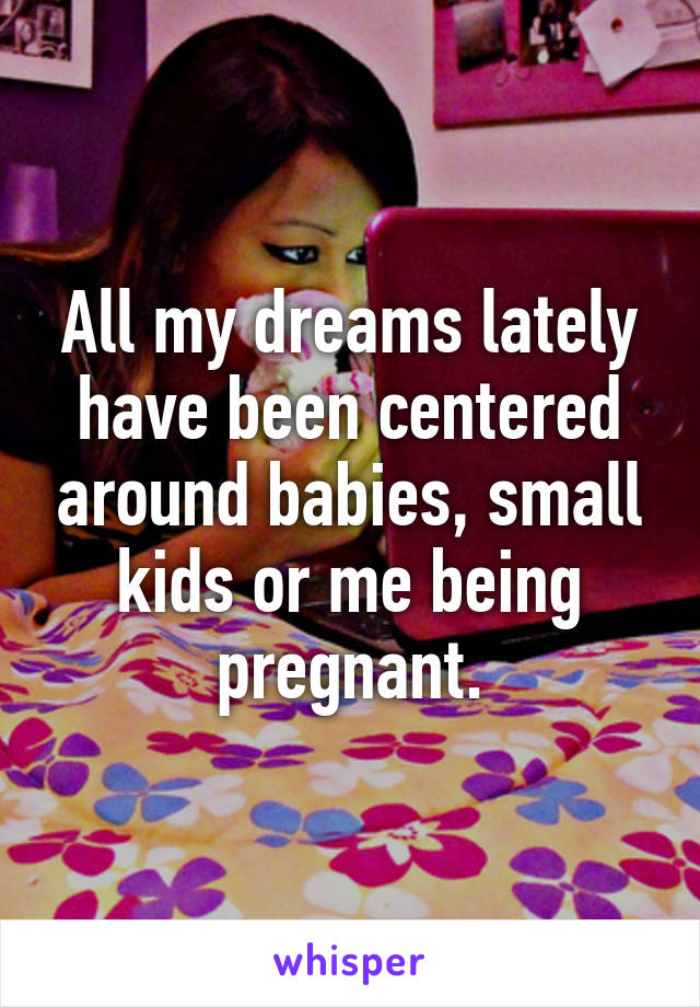 All my dreams lately have been centered around babies, small kids or me being pregnant.