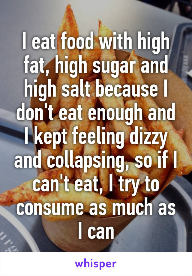 I eat food with high fat, high sugar and high salt because I don't eat enough and I kept feeling dizzy and collapsing, so if I can't eat, I try to consume as much as I can