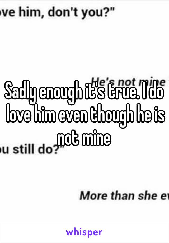 Sadly enough it's true. I do love him even though he is not mine 