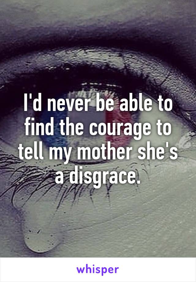 I'd never be able to find the courage to tell my mother she's a disgrace.