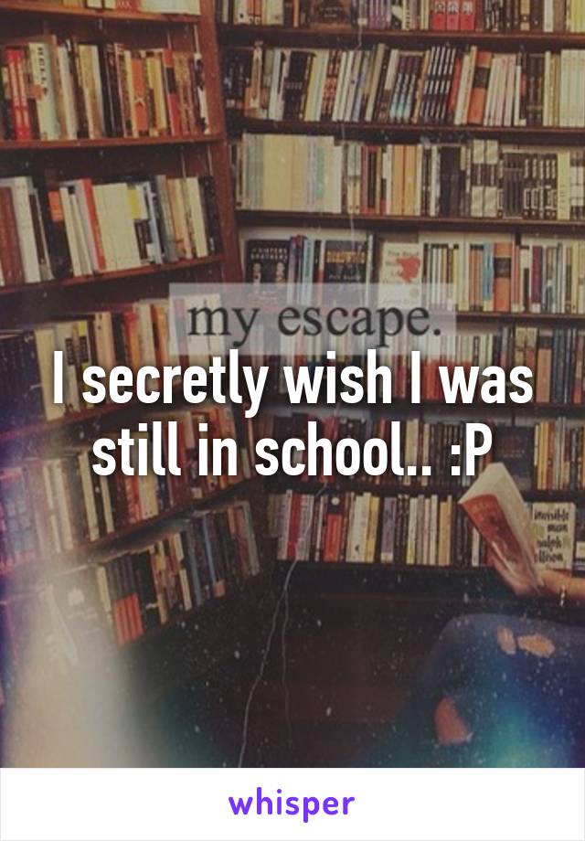 I secretly wish I was still in school.. :P