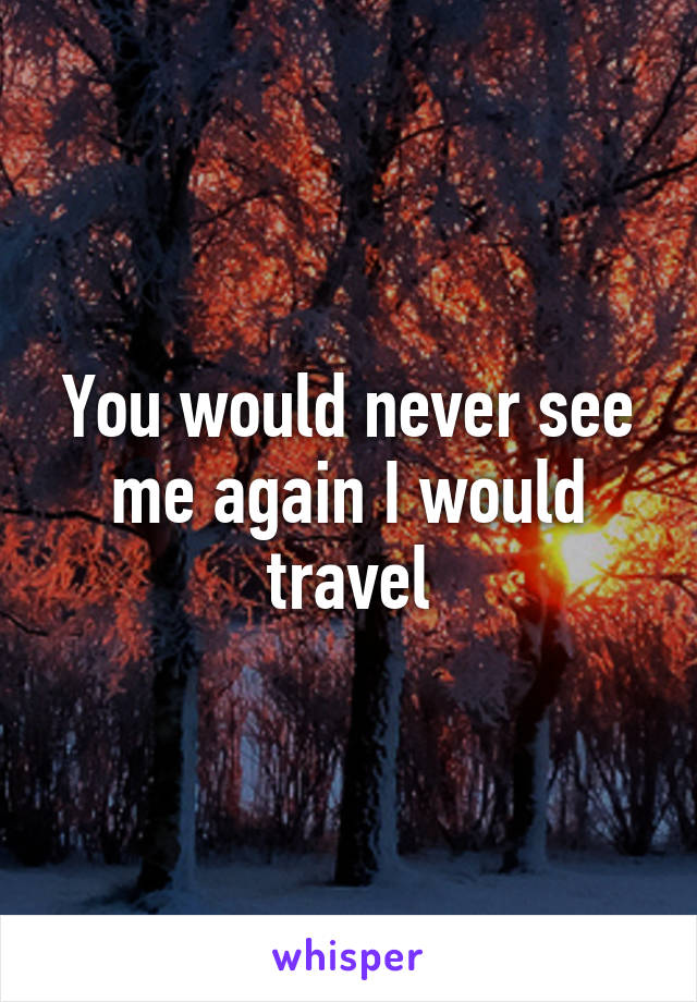 You would never see me again I would travel