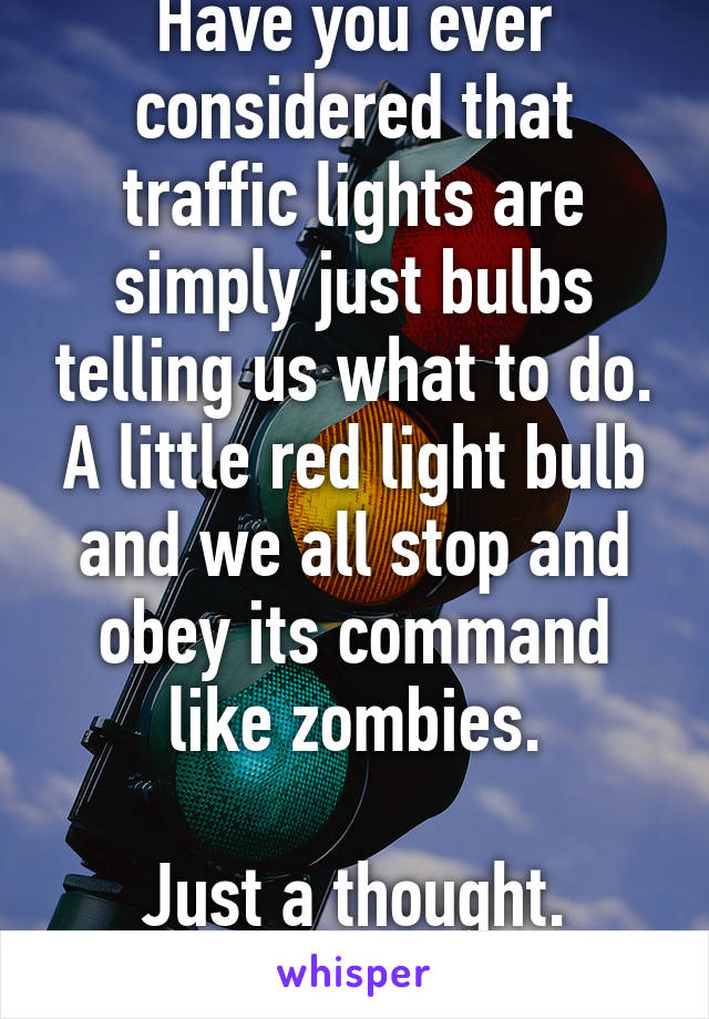 Have you ever considered that traffic lights are simply just bulbs telling us what to do. A little red light bulb and we all stop and obey its command like zombies.

Just a thought.
