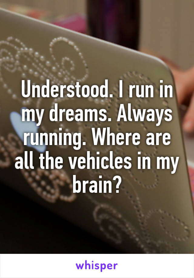 Understood. I run in my dreams. Always running. Where are all the vehicles in my brain?