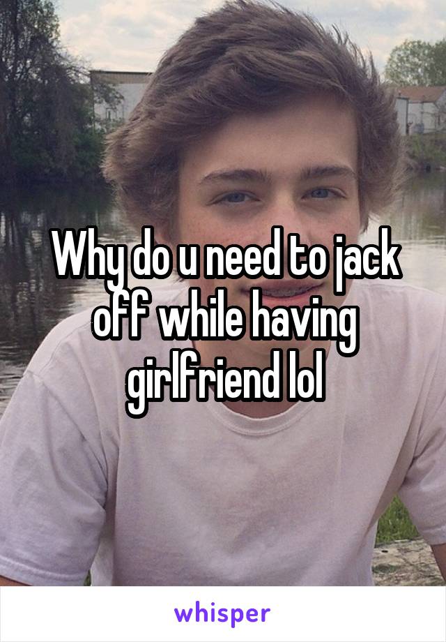 Why do u need to jack off while having girlfriend lol