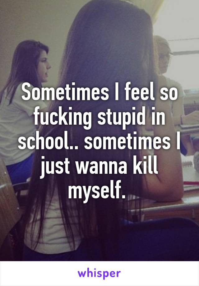 Sometimes I feel so fucking stupid in school.. sometimes I just wanna kill myself. 