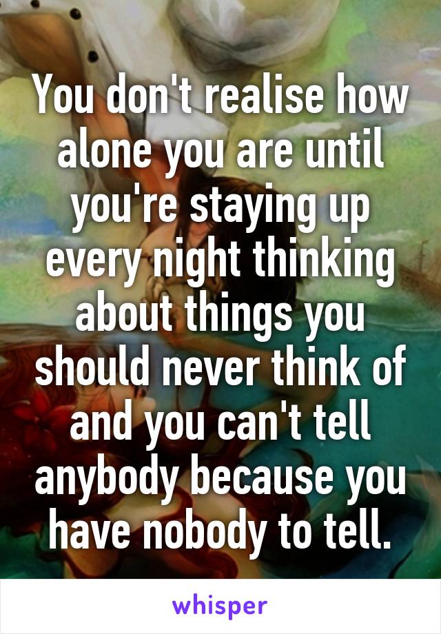 You don't realise how alone you are until you're staying up every night thinking about things you should never think of and you can't tell anybody because you have nobody to tell.