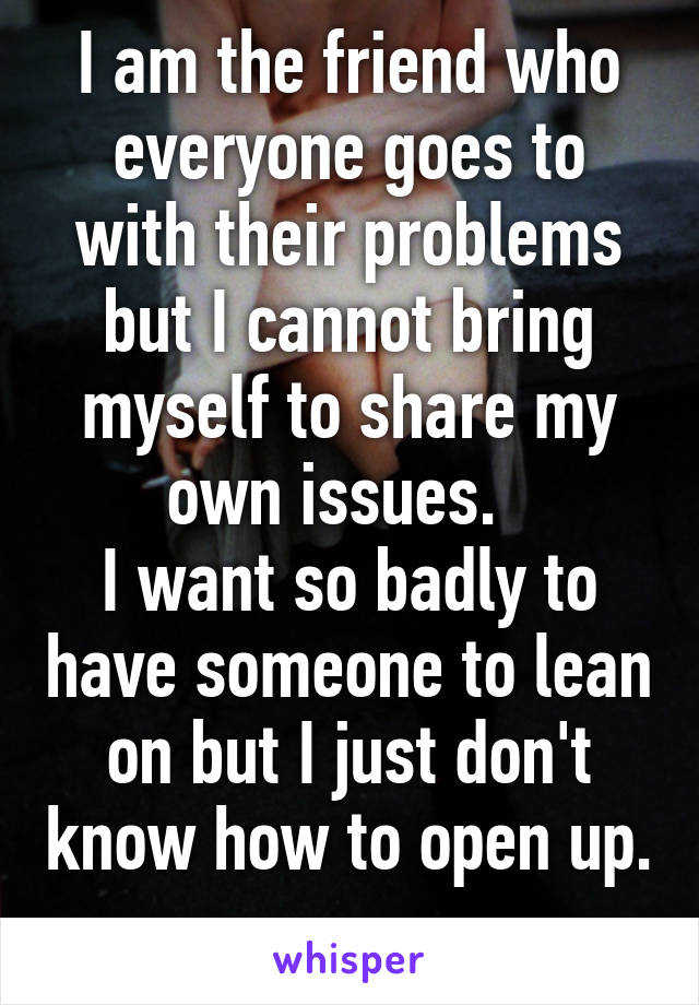 I am the friend who everyone goes to with their problems but I cannot bring myself to share my own issues.  
I want so badly to have someone to lean on but I just don't know how to open up.  