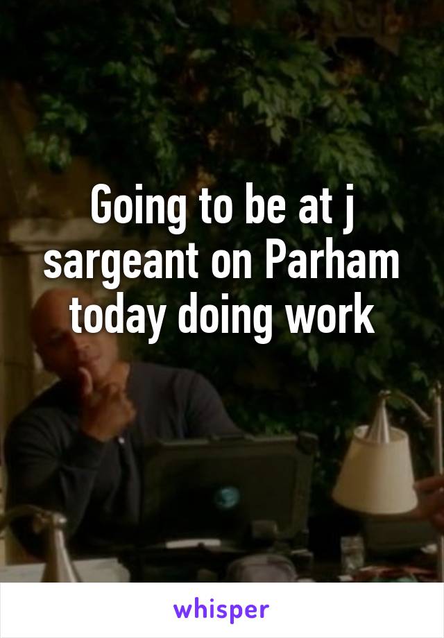 Going to be at j sargeant on Parham today doing work

