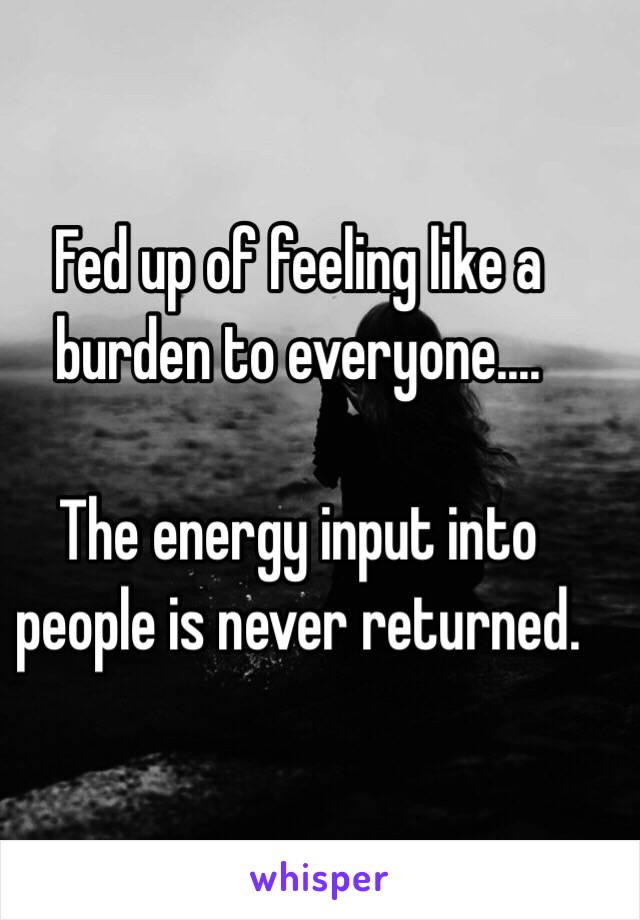 Fed up of feeling like a burden to everyone....

The energy input into people is never returned. 