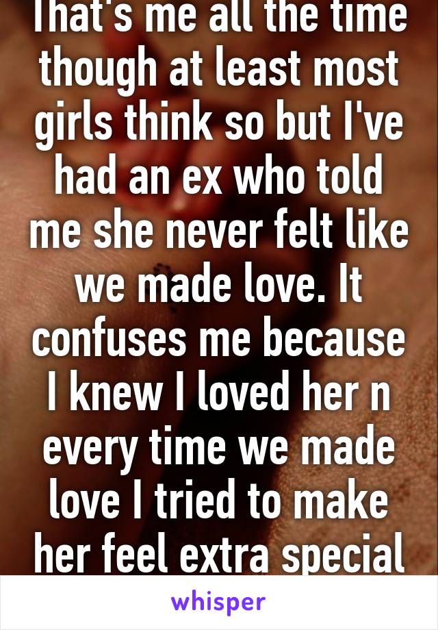 That's me all the time though at least most girls think so but I've had an ex who told me she never felt like we made love. It confuses me because I knew I loved her n every time we made love I tried to make her feel extra special n happy