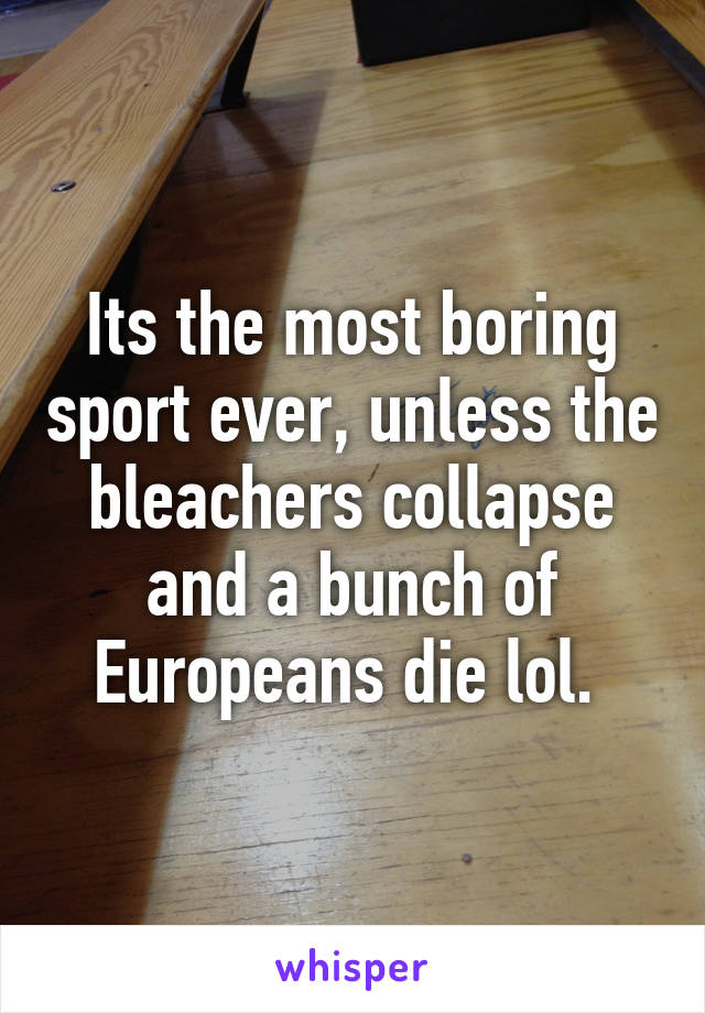 Its the most boring sport ever, unless the bleachers collapse and a bunch of Europeans die lol. 