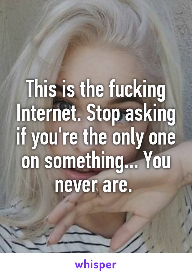 This is the fucking Internet. Stop asking if you're the only one on something... You never are. 