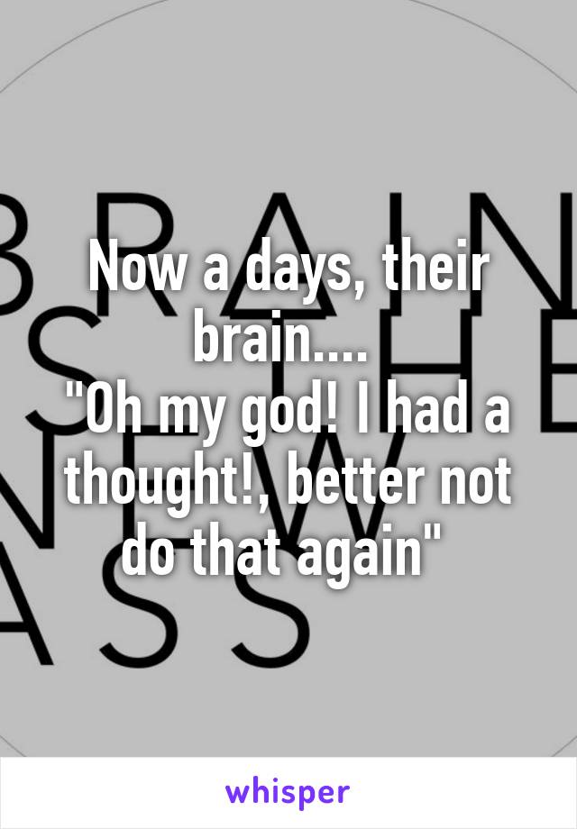 Now a days, their brain.... 
"Oh my god! I had a thought!, better not do that again" 