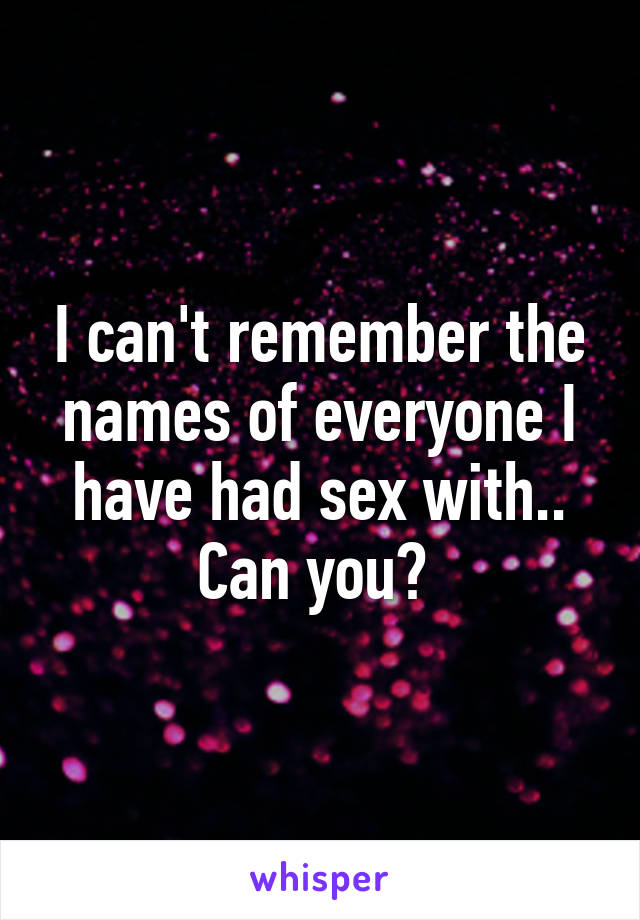 I can't remember the names of everyone I have had sex with.. Can you? 