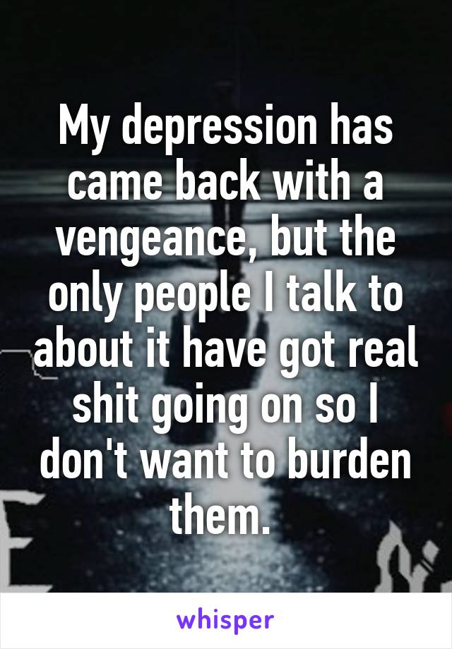 My depression has came back with a vengeance, but the only people I talk to about it have got real shit going on so I don't want to burden them. 