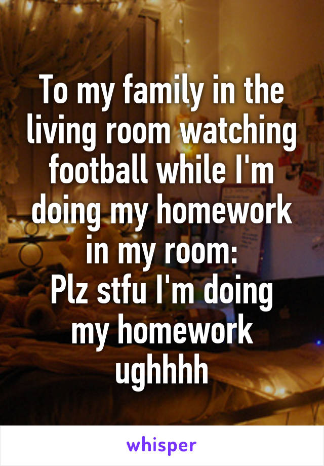 To my family in the living room watching football while I'm doing my homework in my room:
Plz stfu I'm doing my homework ughhhh