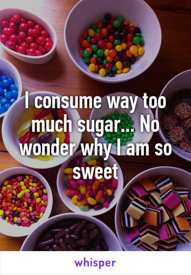 I consume way too much sugar... No wonder why I am so sweet