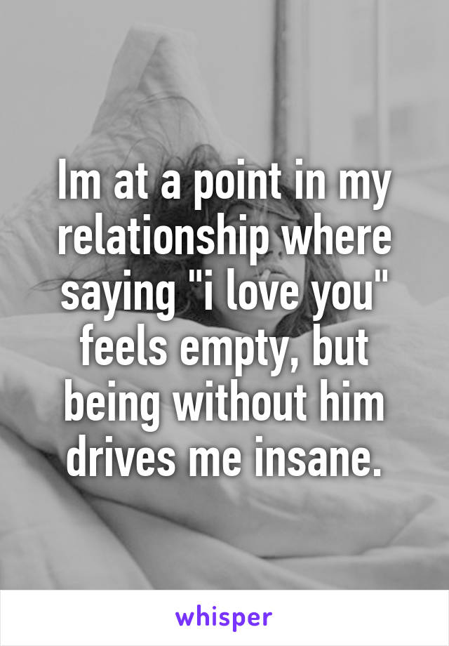 Im at a point in my relationship where saying "i love you" feels empty, but being without him drives me insane.