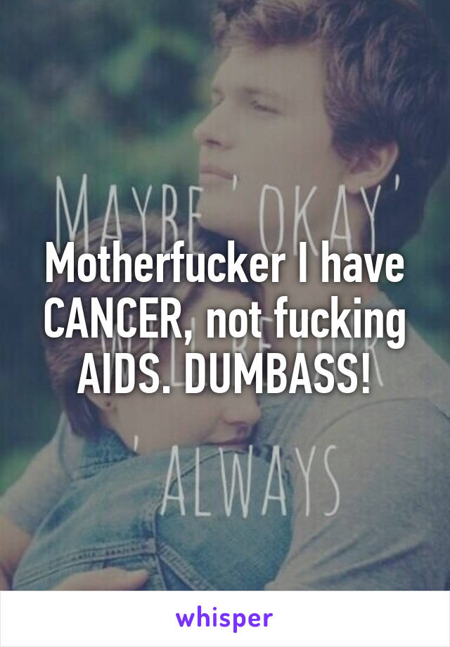 Motherfucker I have CANCER, not fucking AIDS. DUMBASS!