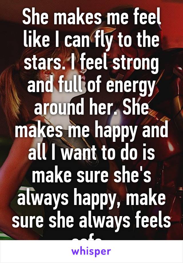 She makes me feel like I can fly to the stars. I feel strong and full of energy around her. She makes me happy and all I want to do is make sure she's always happy, make sure she always feels safe. 