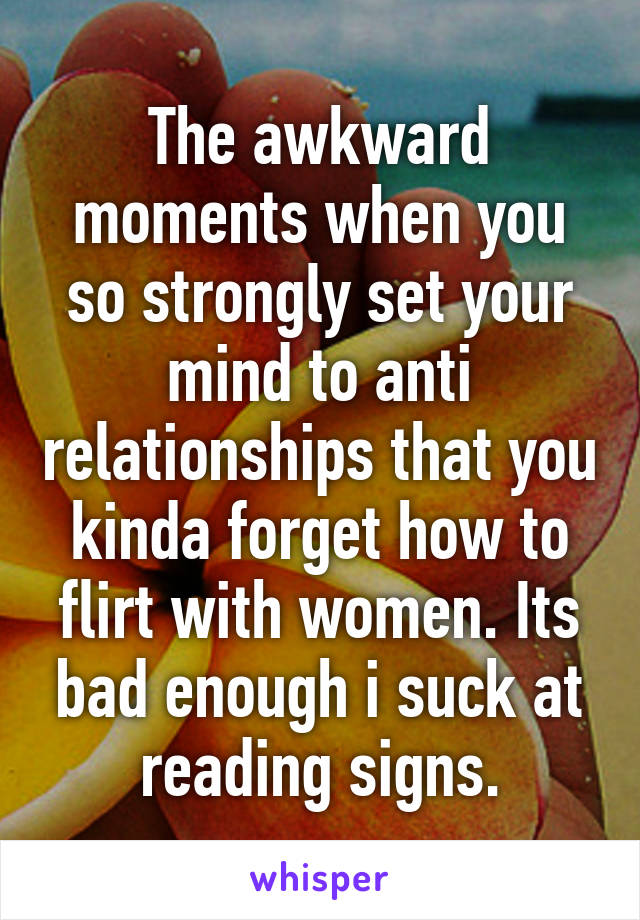 The awkward moments when you so strongly set your mind to anti relationships that you kinda forget how to flirt with women. Its bad enough i suck at reading signs.