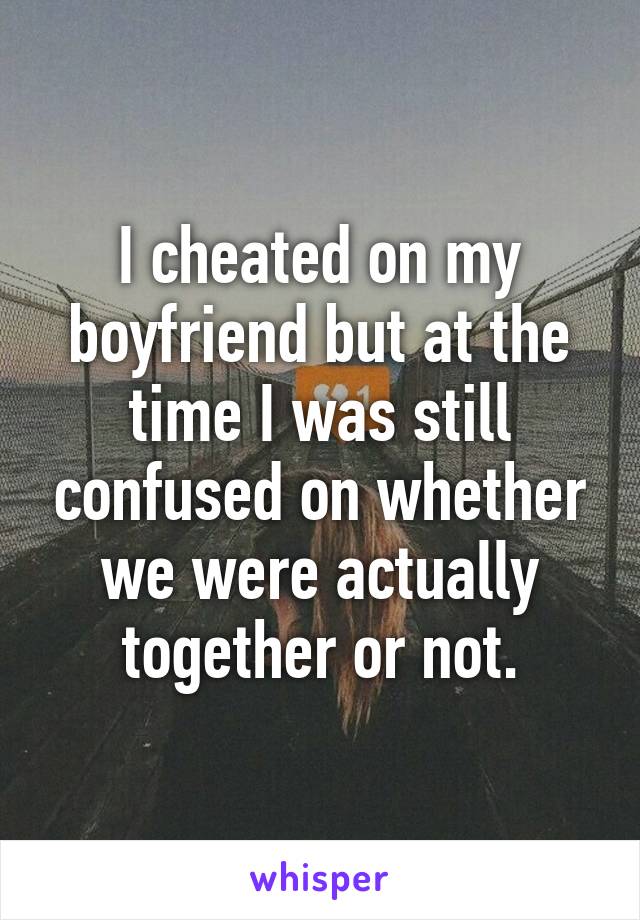 I cheated on my boyfriend but at the time I was still confused on whether we were actually together or not.