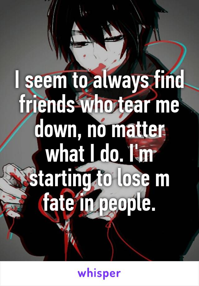 I seem to always find friends who tear me down, no matter what I do. I'm starting to lose m fate in people.